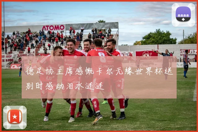 德足协主席感慨卡尔无缘世界杯送别时感动泪水涟涟