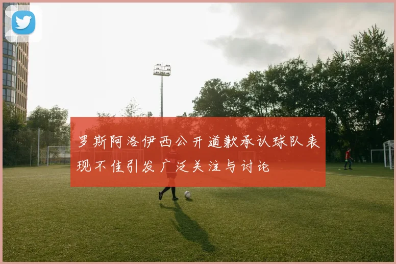 罗斯阿洛伊西公开道歉承认球队表现不佳引发广泛关注与讨论