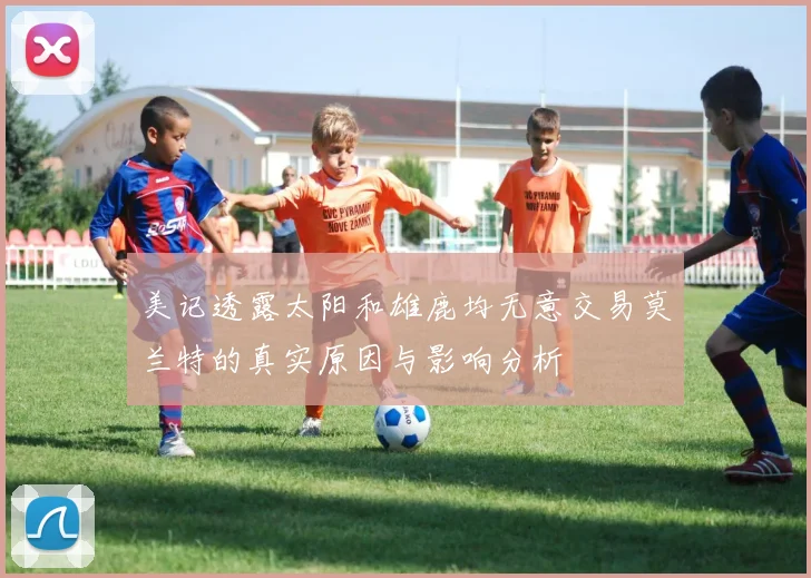 美记透露太阳和雄鹿均无意交易莫兰特的真实原因与影响分析