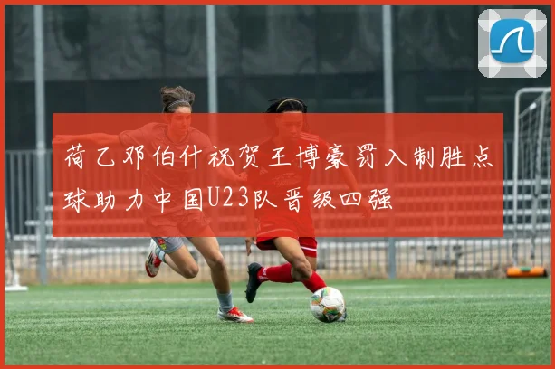 荷乙邓伯什祝贺王博豪罚入制胜点球助力中国U23队晋级四强