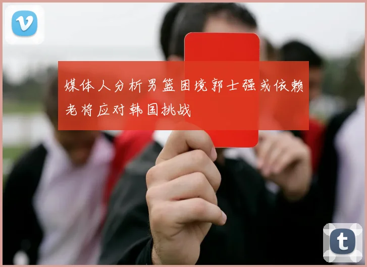 媒体人分析男篮困境郭士强或依赖老将应对韩国挑战