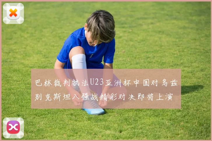 巴林裁判执法U23亚洲杯中国对乌兹别克斯坦八强战精彩对决即将上演