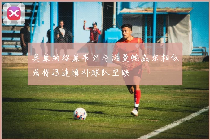 奥康纳称康韦尔与诺曼鲍威尔相似或将迅速填补球队空缺