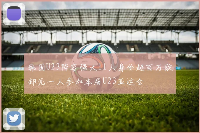 韩国U23阵容强大11人身价超百万欧却无一人参加本届U23亚运会