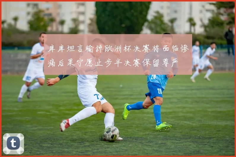 库库坦言输掉欧洲杯决赛将面临惨痛后果宁愿止步半决赛保留尊严