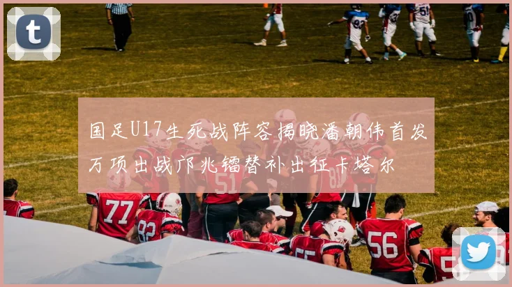 国足U17生死战阵容揭晓潘朝伟首发万项出战邝兆镭替补出征卡塔尔