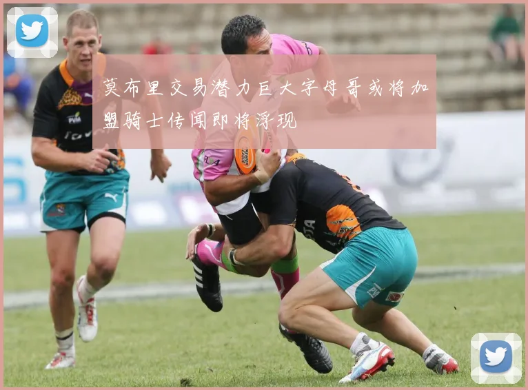 莫布里交易潜力巨大字母哥或将加盟骑士传闻即将浮现
