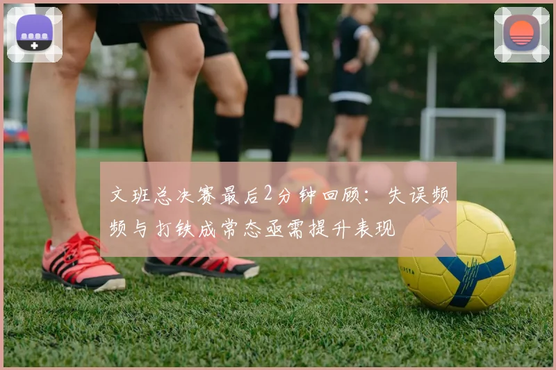 文班总决赛最后2分钟回顾：失误频频与打铁成常态亟需提升表现
