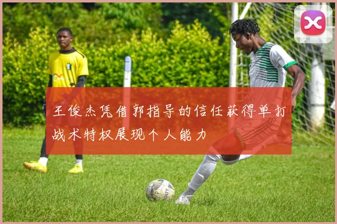 王俊杰凭借郭指导的信任获得单打战术特权展现个人能力